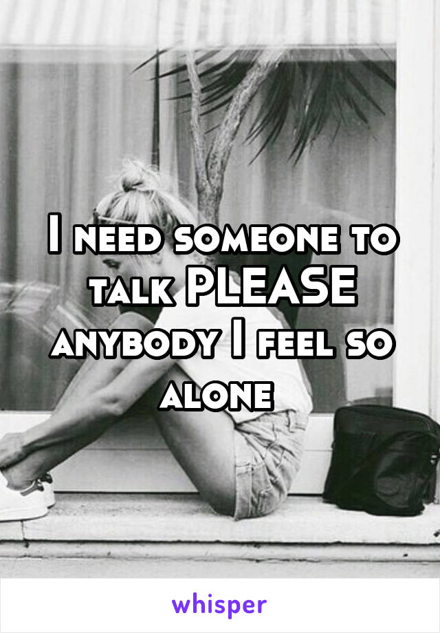 I need someone to talk PLEASE anybody I feel so alone 