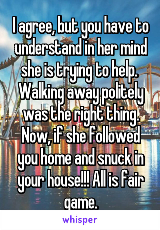 I agree, but you have to understand in her mind she is trying to help.  Walking away politely was the right thing. Now, if she followed you home and snuck in your house!!! All is fair game.