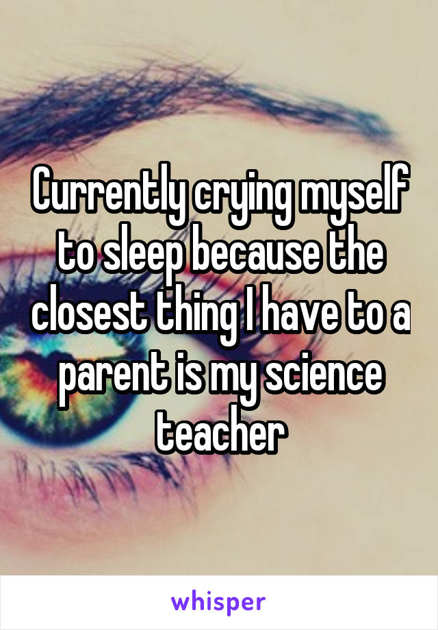 Currently crying myself to sleep because the closest thing I have to a parent is my science teacher