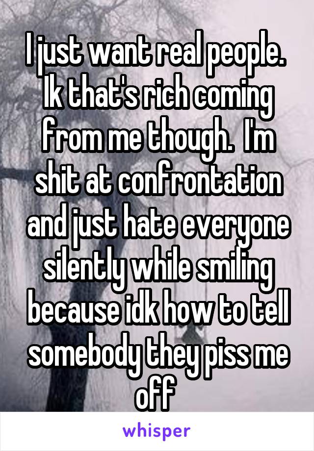 I just want real people.  Ik that's rich coming from me though.  I'm shit at confrontation and just hate everyone silently while smiling because idk how to tell somebody they piss me off 