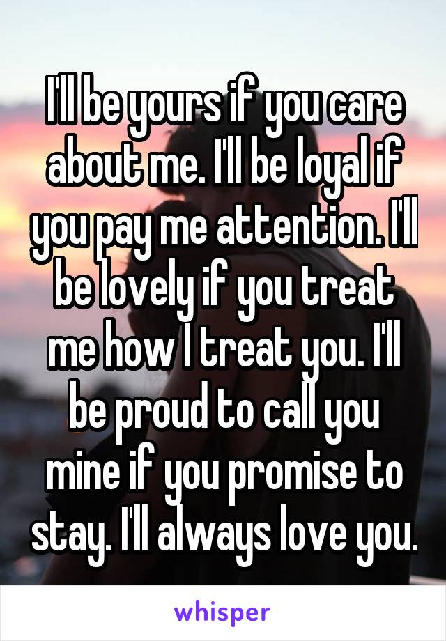 I'll be yours if you care about me. I'll be loyal if you pay me attention. I'll be lovely if you treat me how I treat you. I'll be proud to call you mine if you promise to stay. I'll always love you.