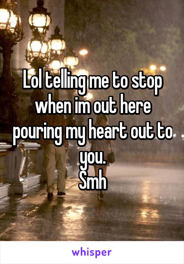 Lol telling me to stop when im out here pouring my heart out to you.
Smh