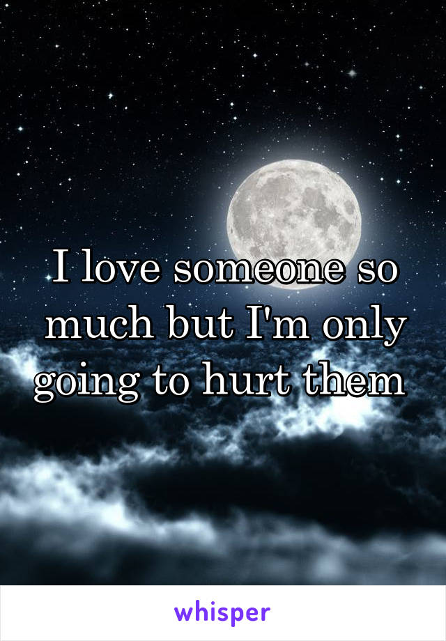 I love someone so much but I'm only going to hurt them 