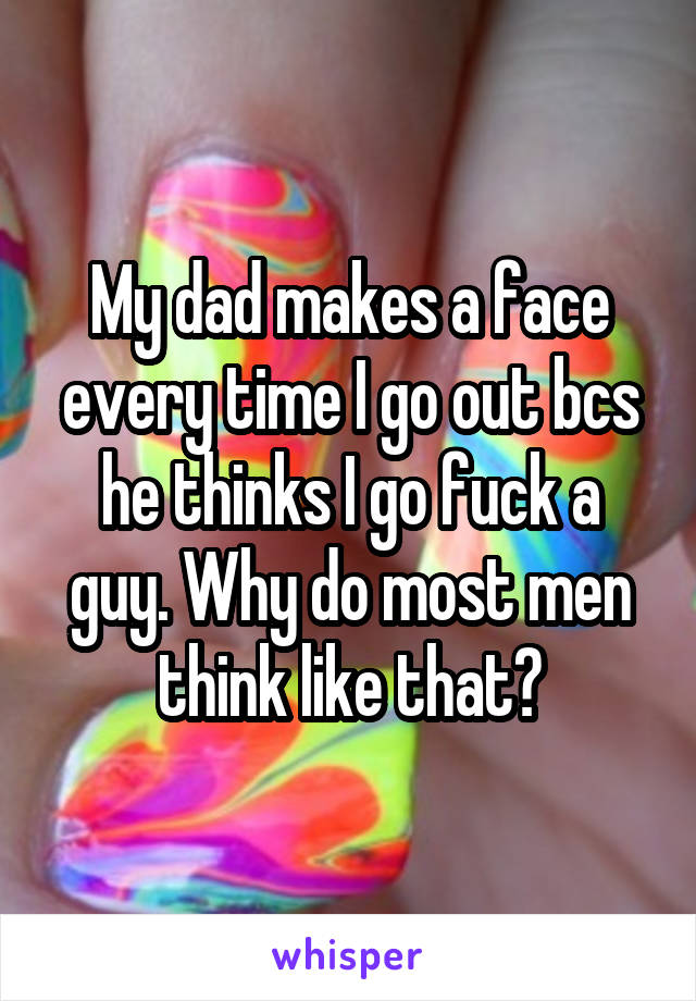 My dad makes a face every time I go out bcs he thinks I go fuck a guy. Why do most men think like that?