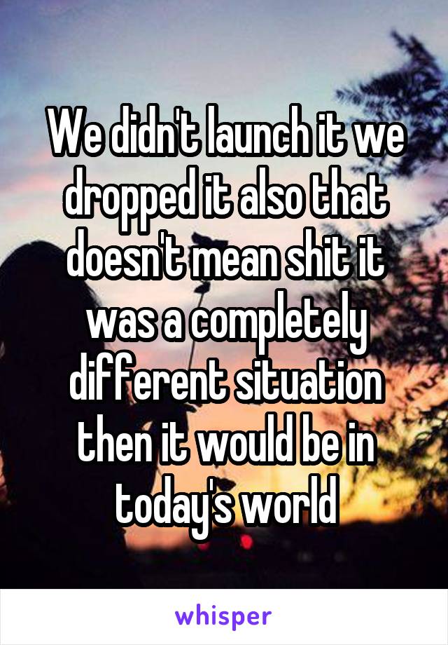 We didn't launch it we dropped it also that doesn't mean shit it was a completely different situation then it would be in today's world