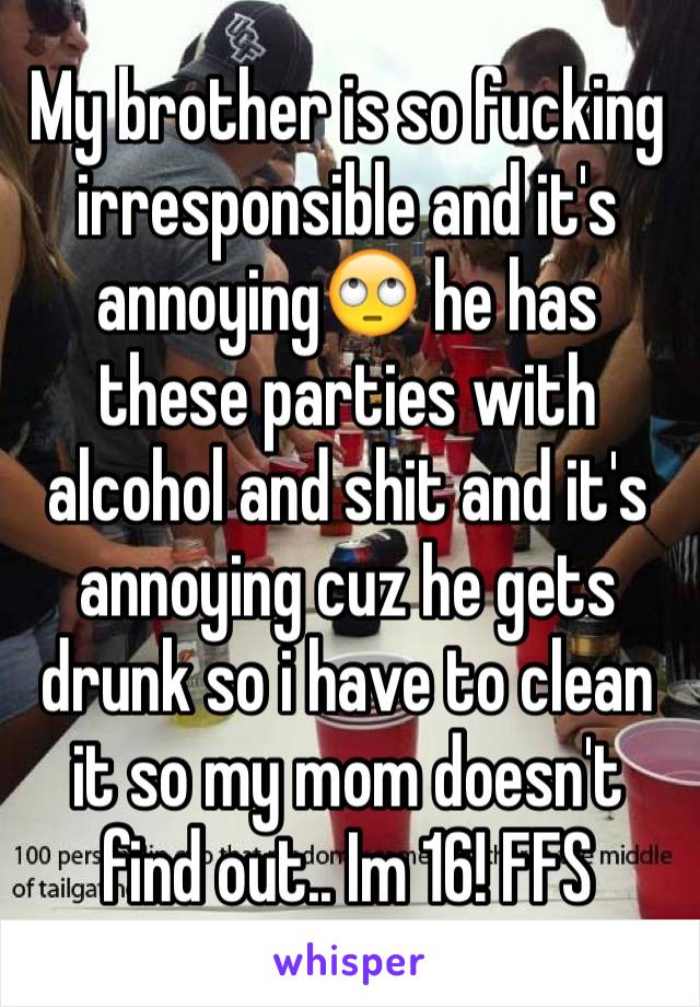 My brother is so fucking irresponsible and it's annoying🙄 he has these parties with alcohol and shit and it's annoying cuz he gets drunk so i have to clean it so my mom doesn't find out.. Im 16! FFS