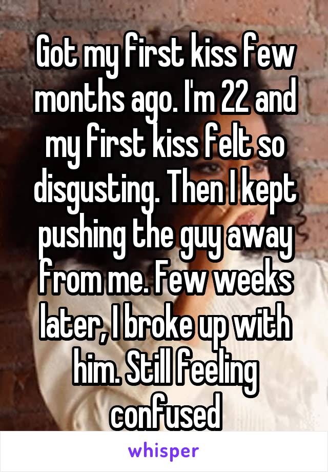 Got my first kiss few months ago. I'm 22 and my first kiss felt so disgusting. Then I kept pushing the guy away from me. Few weeks later, I broke up with him. Still feeling confused