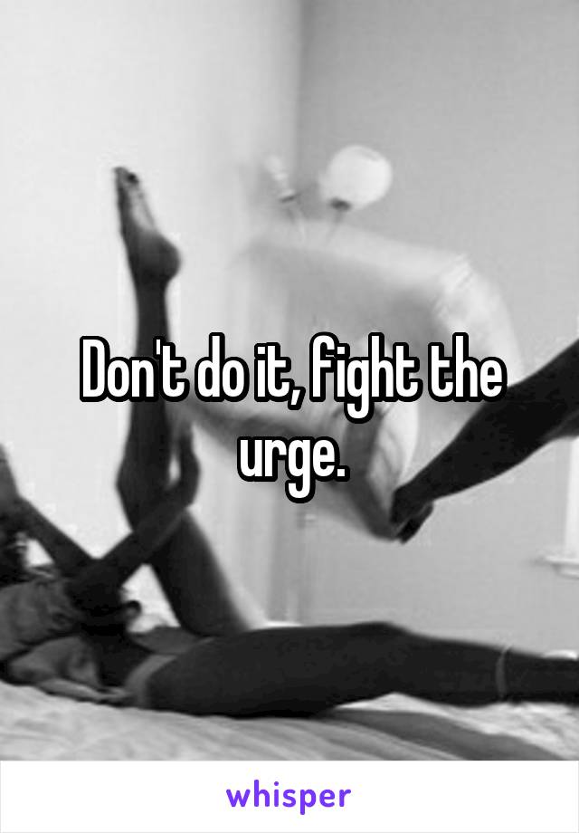 Don't do it, fight the urge.