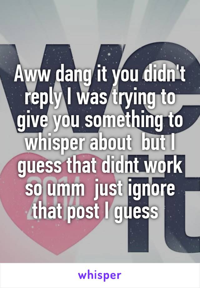 Aww dang it you didn't reply I was trying to give you something to whisper about  but I guess that didnt work so umm  just ignore that post I guess  