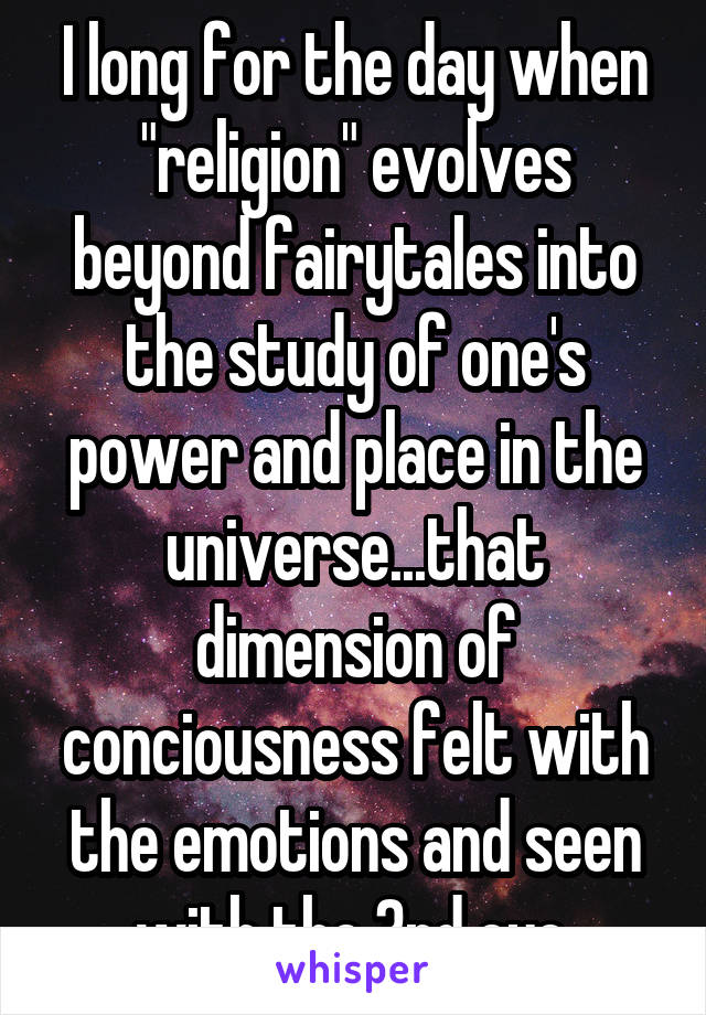 I long for the day when "religion" evolves beyond fairytales into the study of one's power and place in the universe...that dimension of conciousness felt with the emotions and seen with the 3rd eye.