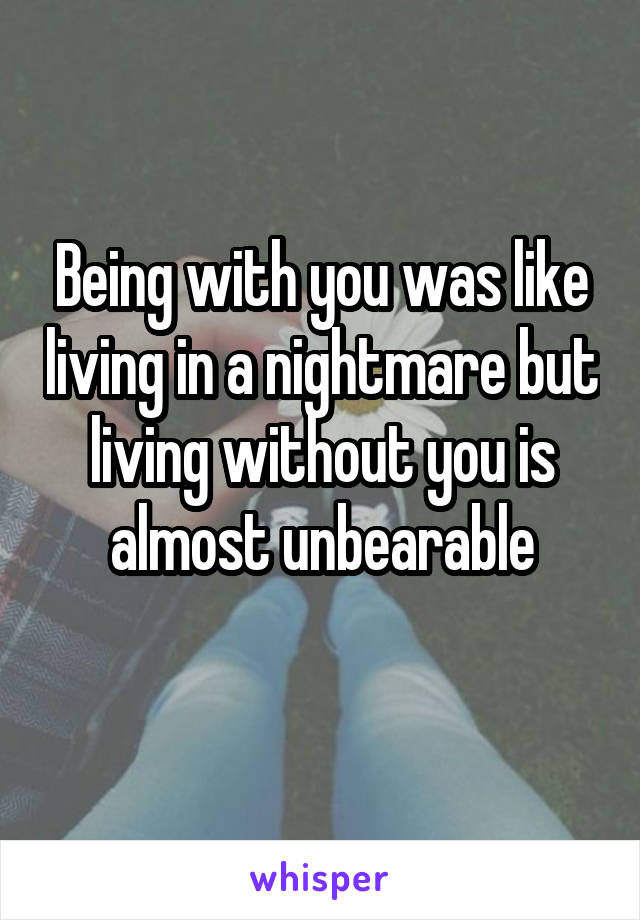 Being with you was like living in a nightmare but living without you is almost unbearable
