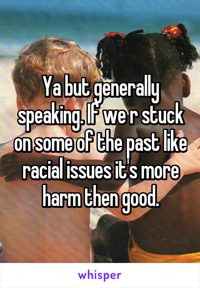 Ya but generally speaking. If we r stuck on some of the past like racial issues it's more harm then good.