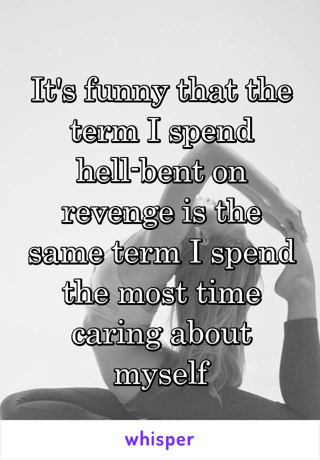 It's funny that the term I spend hell-bent on revenge is the same term I spend the most time caring about myself