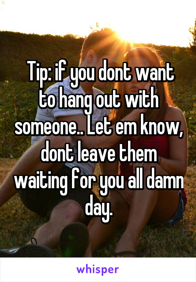  Tip: if you dont want to hang out with someone.. Let em know, dont leave them waiting for you all damn day.