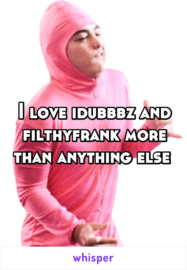 I love idubbbz and filthyfrank more than anything else 
