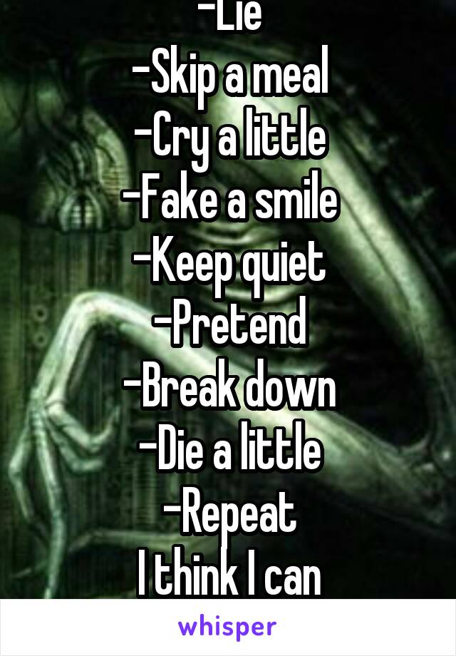 -Lie
-Skip a meal
-Cry a little
-Fake a smile
-Keep quiet
-Pretend
-Break down
-Die a little
-Repeat
I think I can understand