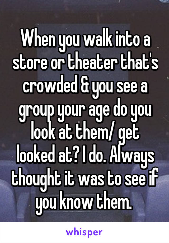 When you walk into a store or theater that's crowded & you see a group your age do you look at them/ get looked at? I do. Always thought it was to see if you know them. 