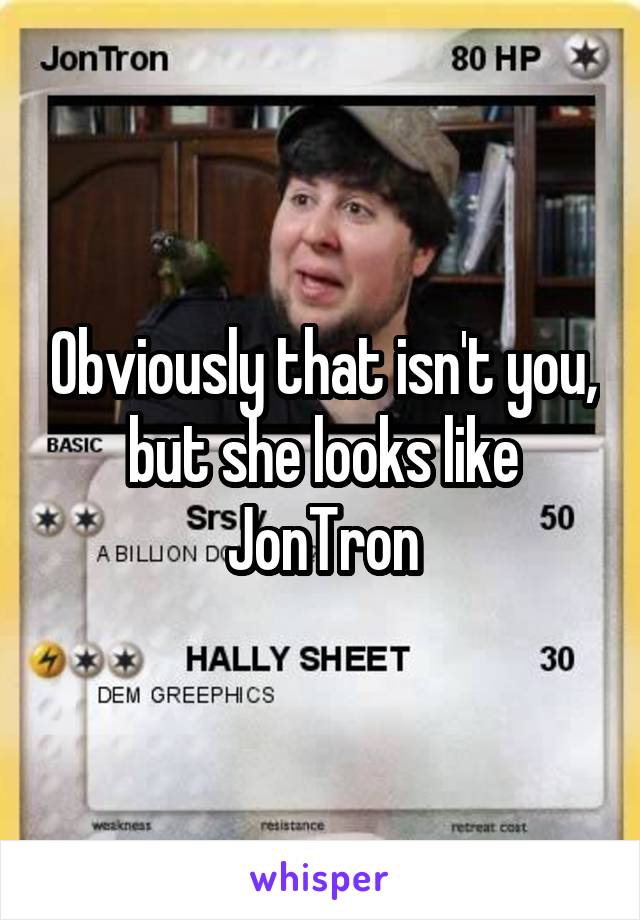 Obviously that isn't you, but she looks like JonTron