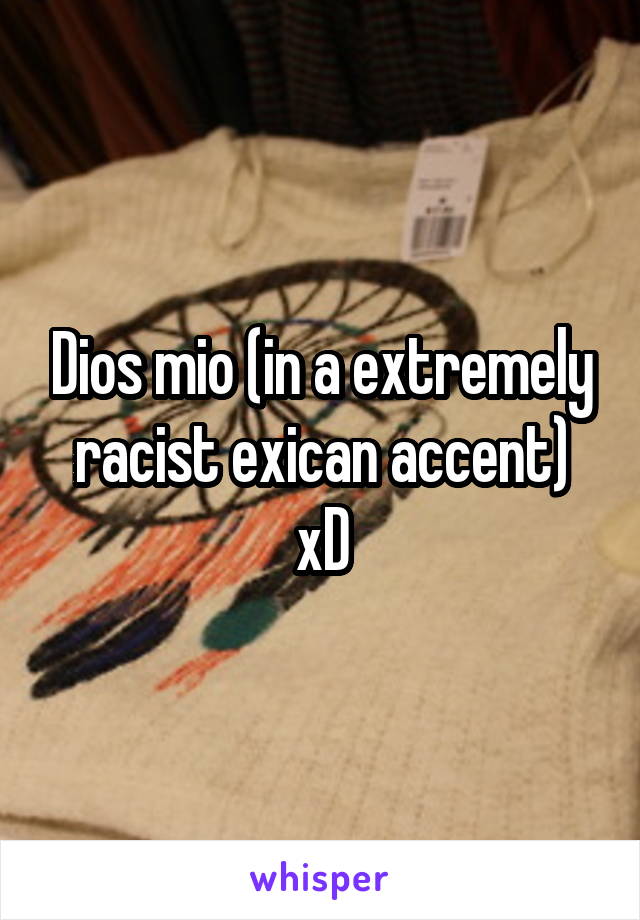 Dios mio (in a extremely racist exican accent) xD