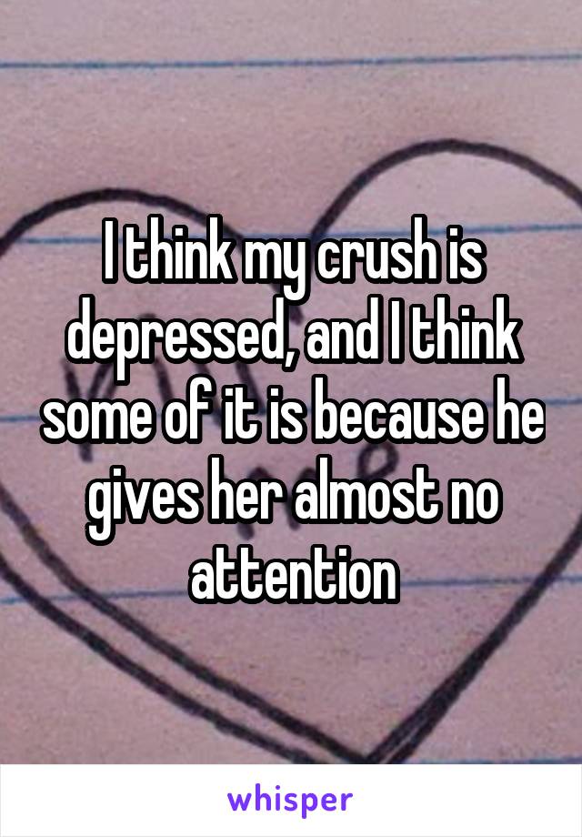 I think my crush is depressed, and I think some of it is because he gives her almost no attention