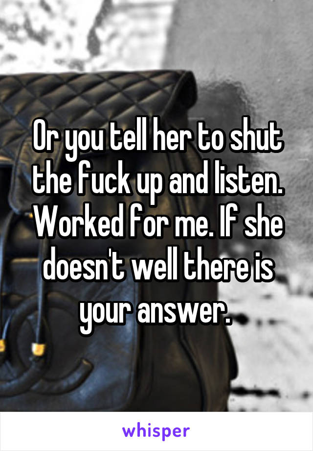 Or you tell her to shut the fuck up and listen. Worked for me. If she doesn't well there is your answer. 