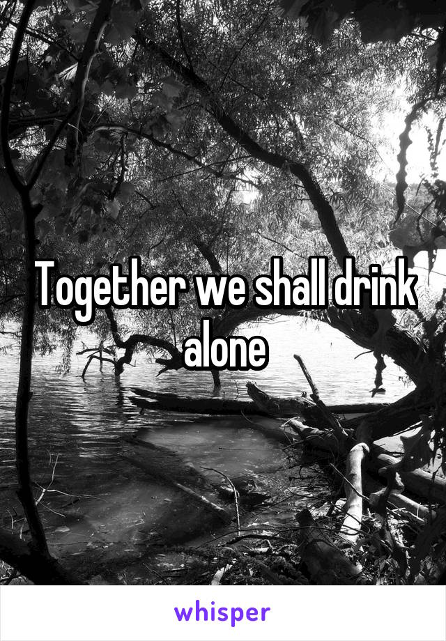 Together we shall drink alone