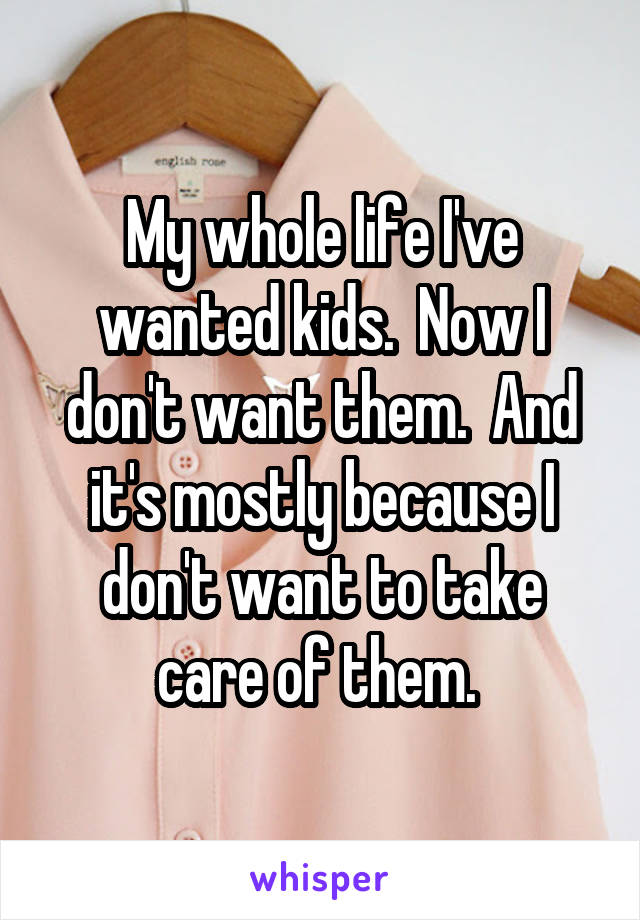 My whole life I've wanted kids.  Now I don't want them.  And it's mostly because I don't want to take care of them. 