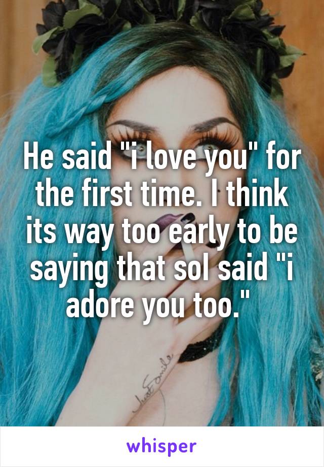 He said "i love you" for the first time. I think its way too early to be saying that soI said "i adore you too." 