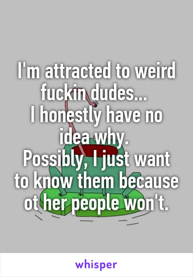 I'm attracted to weird fuckin dudes... 
I honestly have no idea why. 
Possibly, I just want to know them because ot her people won't.