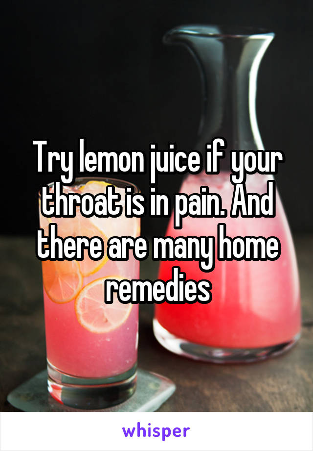 Try lemon juice if your throat is in pain. And there are many home remedies