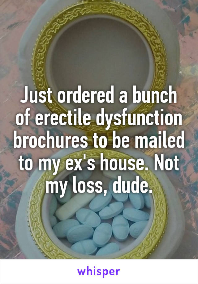 Just ordered a bunch of erectile dysfunction brochures to be mailed to my ex's house. Not my loss, dude.