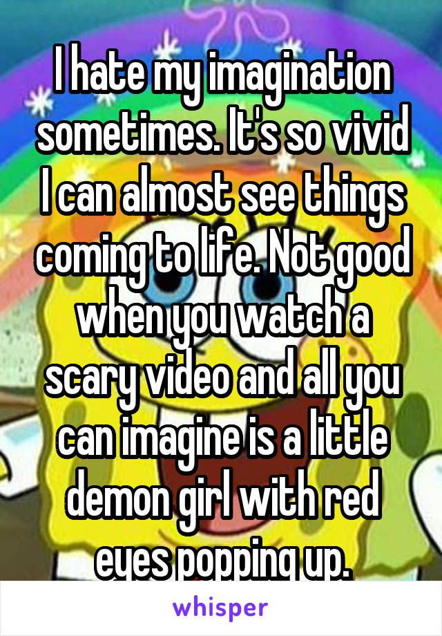 I hate my imagination sometimes. It's so vivid I can almost see things coming to life. Not good when you watch a scary video and all you can imagine is a little demon girl with red eyes popping up.