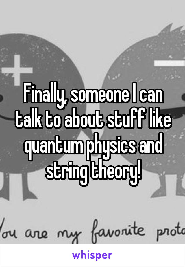 Finally, someone I can talk to about stuff like quantum physics and string theory!