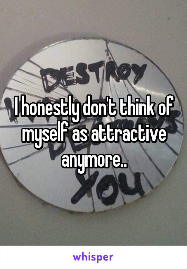 I honestly don't think of myself as attractive anymore..