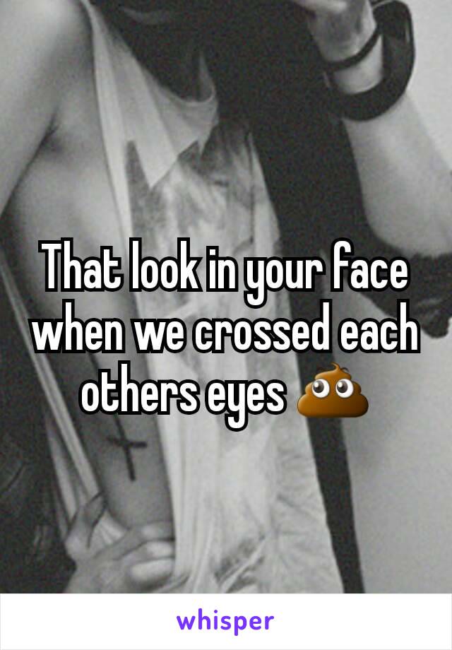 That look in your face when we crossed each others eyes 💩