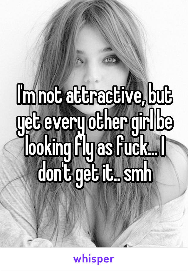I'm not attractive, but yet every other girl be looking fly as fuck... I don't get it.. smh