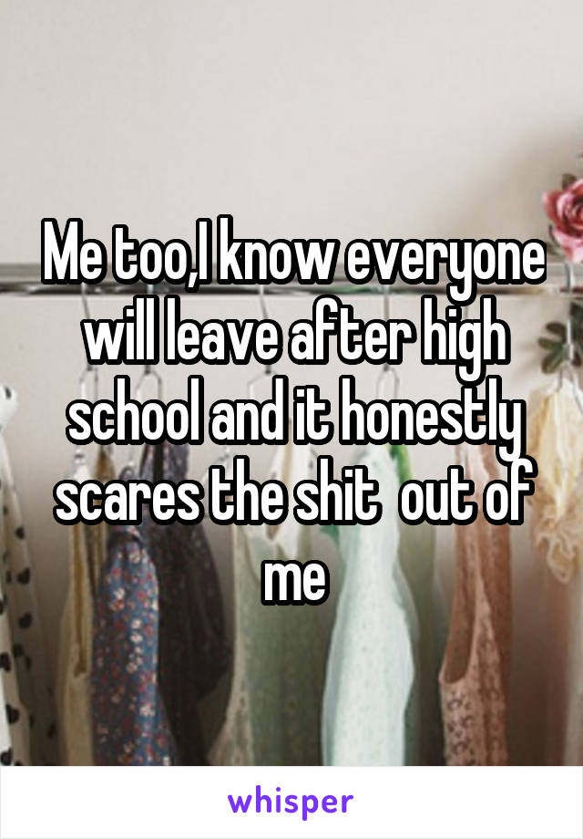 Me too,I know everyone will leave after high school and it honestly scares the shit  out of me