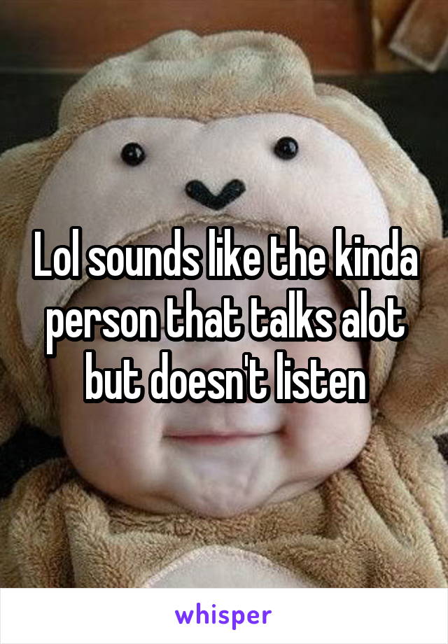 Lol sounds like the kinda person that talks alot but doesn't listen