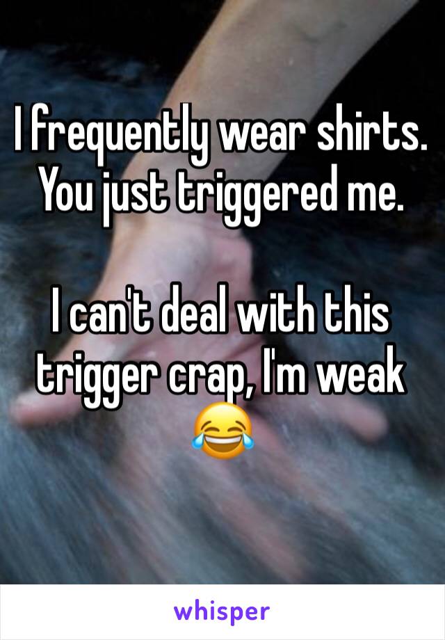 I frequently wear shirts. You just triggered me. 

I can't deal with this trigger crap, I'm weak 😂
