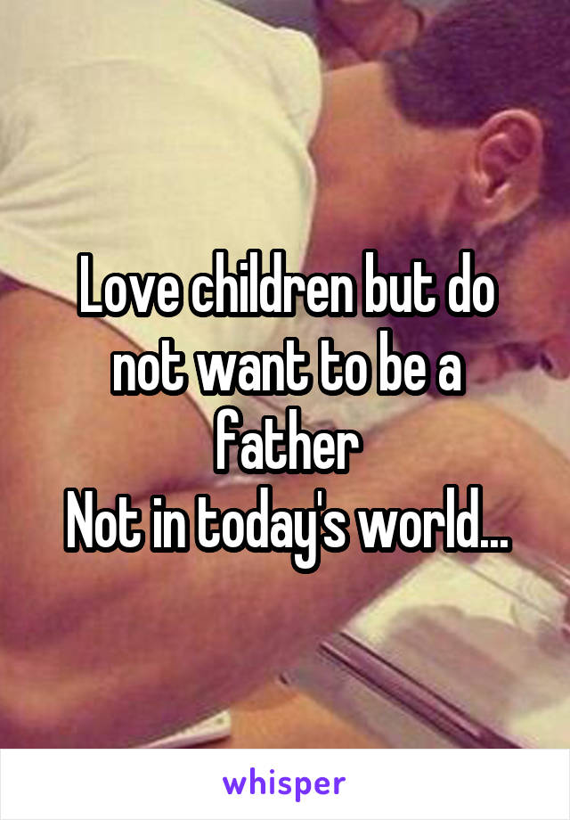 Love children but do not want to be a father
Not in today's world...
