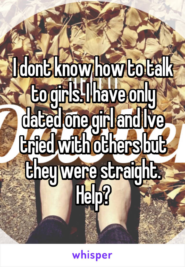 I dont know how to talk to girls. I have only dated one girl and Ive tried with others but they were straight. Help?