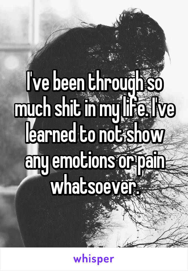 I've been through so much shit in my life. I've learned to not show any emotions or pain whatsoever.