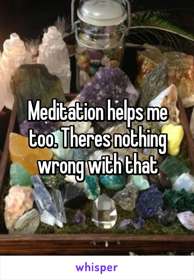 Meditation helps me too. Theres nothing wrong with that