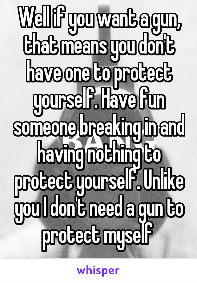 Well if you want a gun, that means you don't have one to protect yourself. Have fun someone breaking in and having nothing to protect yourself. Unlike you I don't need a gun to protect myself 
