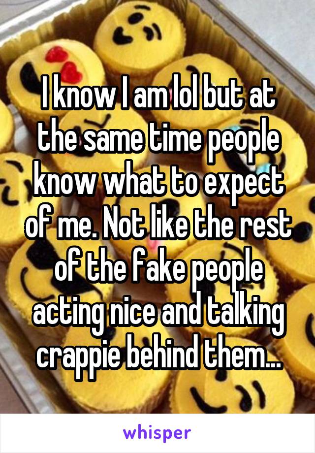 I know I am lol but at the same time people know what to expect of me. Not like the rest of the fake people acting nice and talking crappie behind them...
