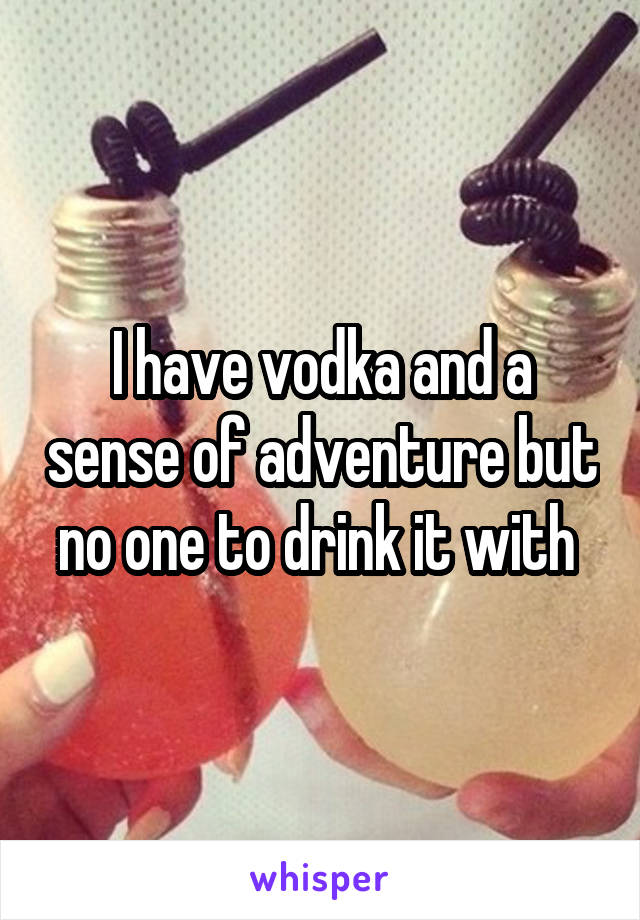 I have vodka and a sense of adventure but no one to drink it with 