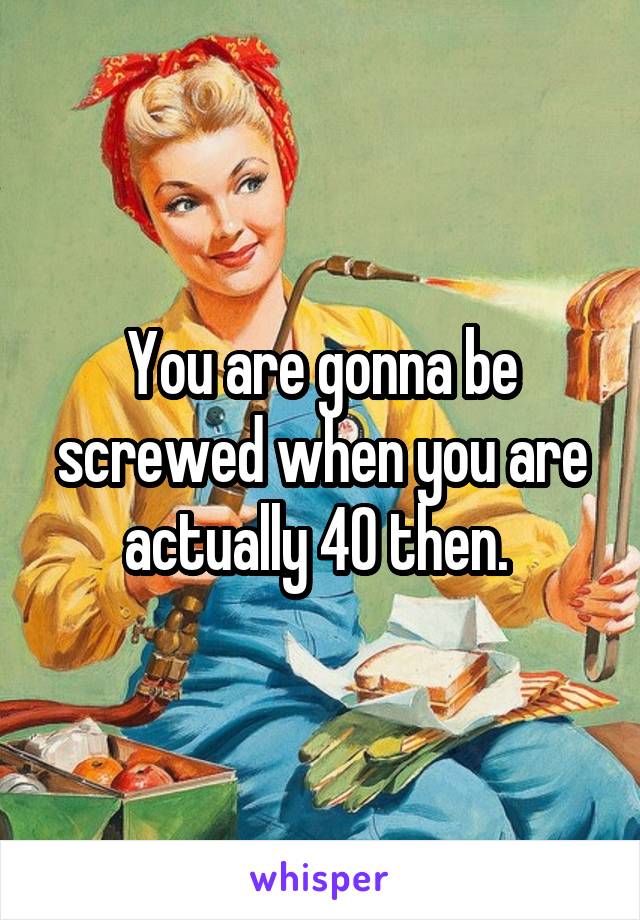You are gonna be screwed when you are actually 40 then. 