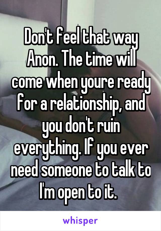 Don't feel that way Anon. The time will come when youre ready for a relationship, and you don't ruin everything. If you ever need someone to talk to I'm open to it.  
