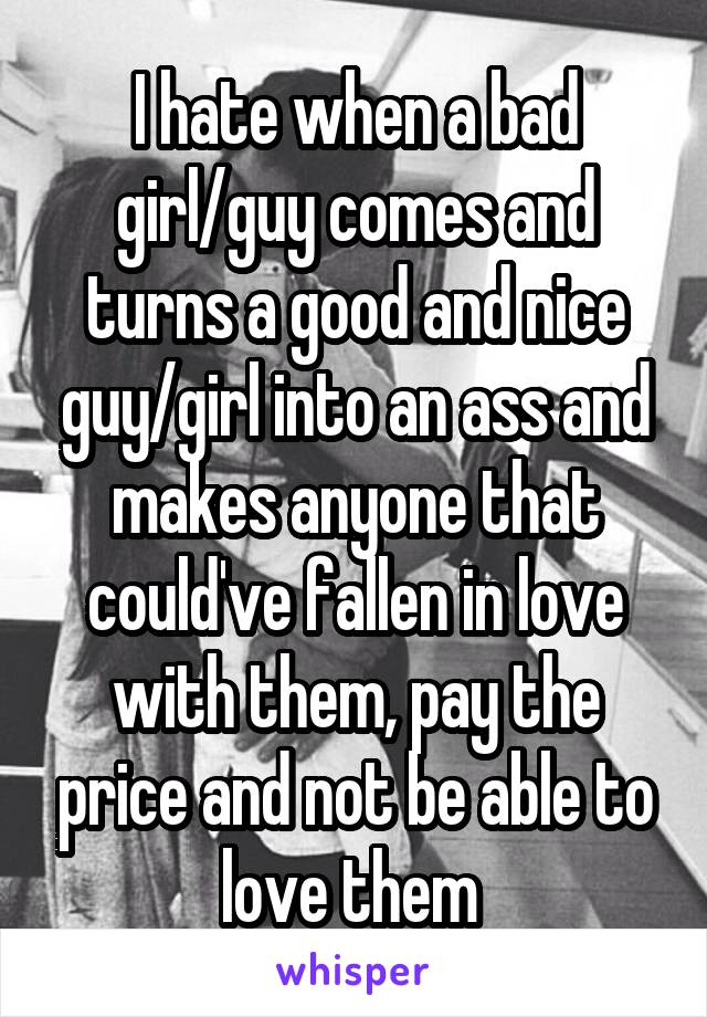 I hate when a bad girl/guy comes and turns a good and nice guy/girl into an ass and makes anyone that could've fallen in love with them, pay the price and not be able to love them 