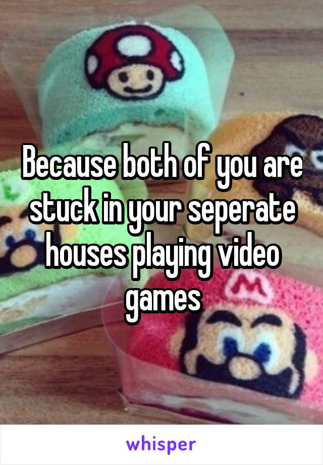 Because both of you are stuck in your seperate houses playing video games